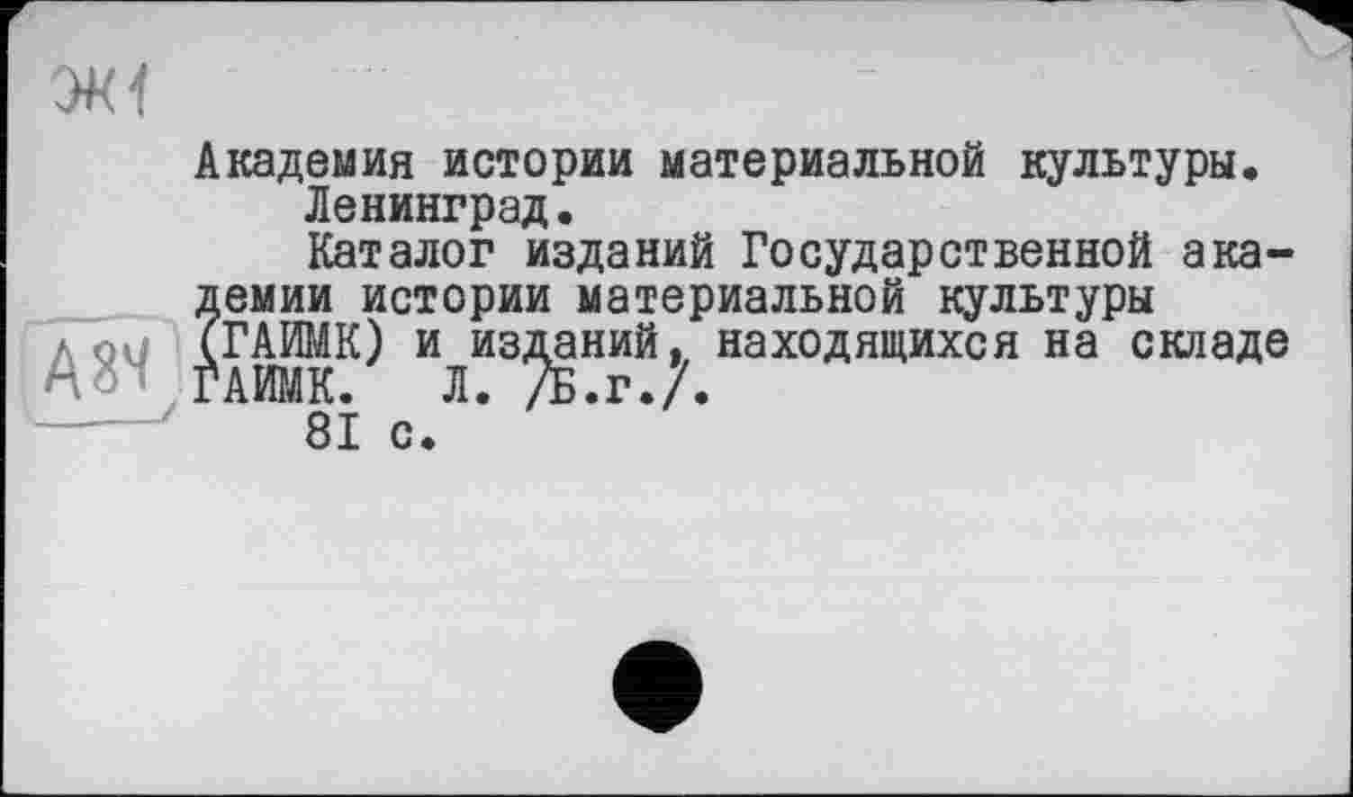 ﻿Академия истории материальной культуры.
Ленинград.
Каталог изданий Государственной ака-?емии истории материальной культуры
ГАЙМК) и изданий, находящихся на складе АИМК. Л. /Б.г. .
'	81 с.